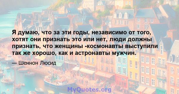 Я думаю, что за эти годы, независимо от того, хотят они признать это или нет, люди должны признать, что женщины -космонавты выступили так же хорошо, как и астронавты мужчин.