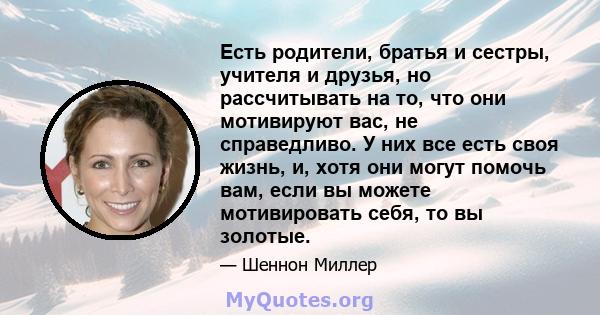 Есть родители, братья и сестры, учителя и друзья, но рассчитывать на то, что они мотивируют вас, не справедливо. У них все есть своя жизнь, и, хотя они могут помочь вам, если вы можете мотивировать себя, то вы золотые.