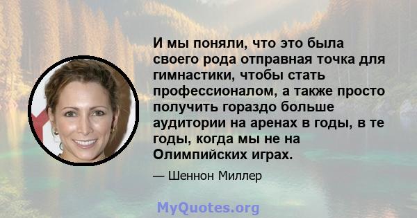 И мы поняли, что это была своего рода отправная точка для гимнастики, чтобы стать профессионалом, а также просто получить гораздо больше аудитории на аренах в годы, в те годы, когда мы не на Олимпийских играх.