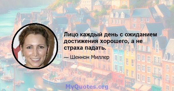 Лицо каждый день с ожиданием достижения хорошего, а не страха падать.