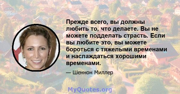 Прежде всего, вы должны любить то, что делаете. Вы не можете подделать страсть. Если вы любите это, вы можете бороться с тяжелыми временами и наслаждаться хорошими временами.