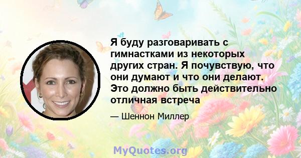 Я буду разговаривать с гимнастками из некоторых других стран. Я почувствую, что они думают и что они делают. Это должно быть действительно отличная встреча