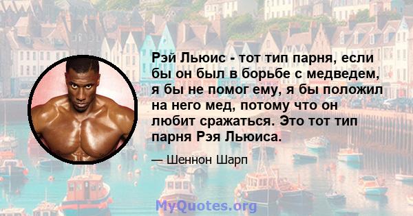 Рэй Льюис - тот тип парня, если бы он был в борьбе с медведем, я бы не помог ему, я бы положил на него мед, потому что он любит сражаться. Это тот тип парня Рэя Льюиса.