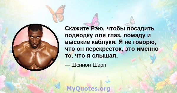 Скажите Рэю, чтобы посадить подводку для глаз, помаду и высокие каблуки. Я не говорю, что он перекресток, это именно то, что я слышал.