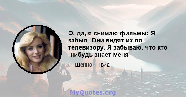 О, да, я снимаю фильмы; Я забыл. Они видят их по телевизору. Я забываю, что кто -нибудь знает меня