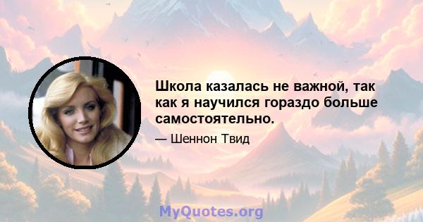 Школа казалась не важной, так как я научился гораздо больше самостоятельно.