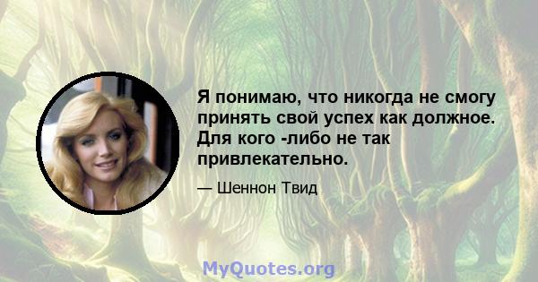 Я понимаю, что никогда не смогу принять свой успех как должное. Для кого -либо не так привлекательно.