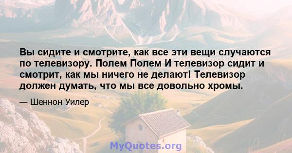 Вы сидите и смотрите, как все эти вещи случаются по телевизору. Полем Полем И телевизор сидит и смотрит, как мы ничего не делают! Телевизор должен думать, что мы все довольно хромы.