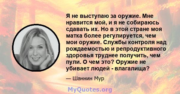 Я не выступаю за оружие. Мне нравится мой, и я не собираюсь сдавать их. Но в этой стране моя матка более регулируется, чем мои оружие. Службы контроля над рождаемостью и репродуктивного здоровья труднее получить, чем