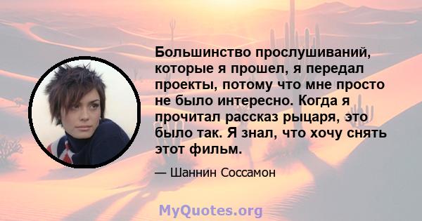 Большинство прослушиваний, которые я прошел, я передал проекты, потому что мне просто не было интересно. Когда я прочитал рассказ рыцаря, это было так. Я знал, что хочу снять этот фильм.