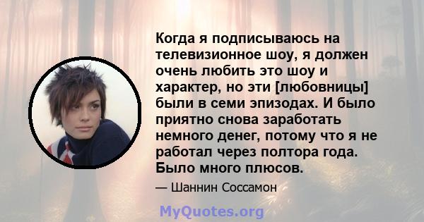 Когда я подписываюсь на телевизионное шоу, я должен очень любить это шоу и характер, но эти [любовницы] были в семи эпизодах. И было приятно снова заработать немного денег, потому что я не работал через полтора года.