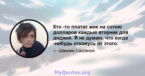 Кто -то платит мне на сотню долларов каждый вторник для диджея. Я не думаю, что когда -нибудь откажусь от этого.