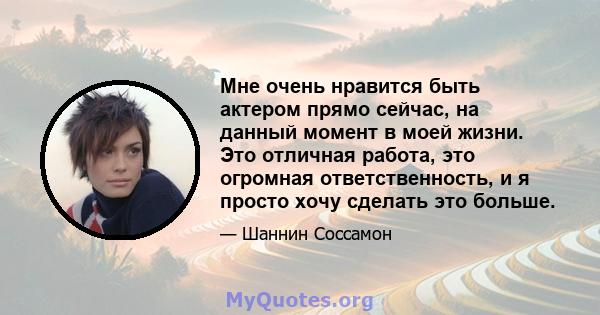 Мне очень нравится быть актером прямо сейчас, на данный момент в моей жизни. Это отличная работа, это огромная ответственность, и я просто хочу сделать это больше.