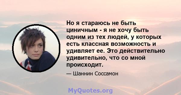 Но я стараюсь не быть циничным - я не хочу быть одним из тех людей, у которых есть классная возможность и удивляет ее. Это действительно удивительно, что со мной происходит.