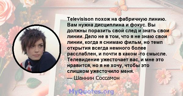 Televisison похож на фабричную линию. Вам нужна дисциплина и фокус. Вы должны поразить свой след и знать свои линии. Дело не в том, что я не знаю свои линии, когда я снимаю фильм, но темп открытия всегда немного более