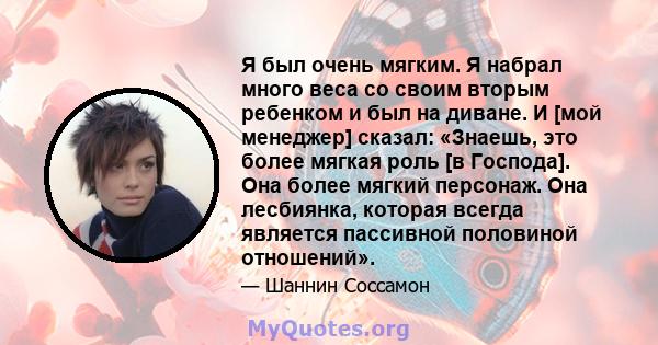 Я был очень мягким. Я набрал много веса со своим вторым ребенком и был на диване. И [мой менеджер] сказал: «Знаешь, это более мягкая роль [в Господа]. Она более мягкий персонаж. Она лесбиянка, которая всегда является