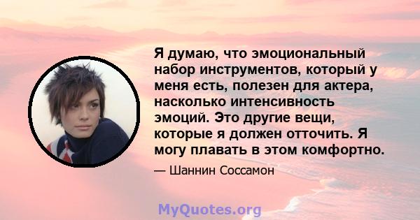 Я думаю, что эмоциональный набор инструментов, который у меня есть, полезен для актера, насколько интенсивность эмоций. Это другие вещи, которые я должен отточить. Я могу плавать в этом комфортно.