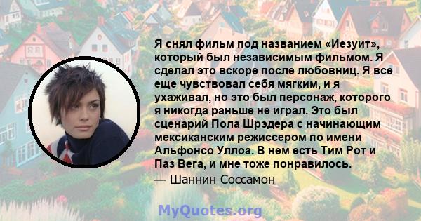 Я снял фильм под названием «Иезуит», который был независимым фильмом. Я сделал это вскоре после любовниц. Я все еще чувствовал себя мягким, и я ухаживал, но это был персонаж, которого я никогда раньше не играл. Это был