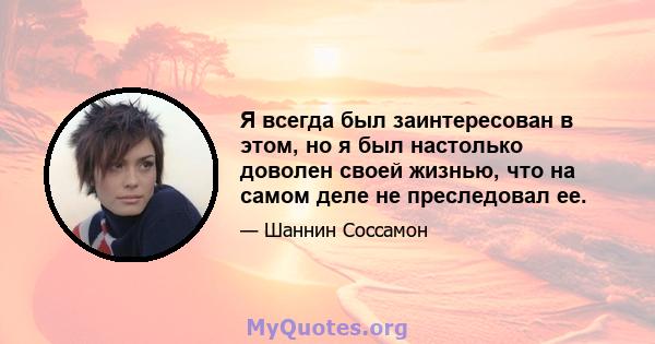 Я всегда был заинтересован в этом, но я был настолько доволен своей жизнью, что на самом деле не преследовал ее.