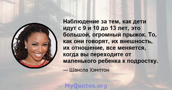 Наблюдение за тем, как дети идут с 9 и 10 до 13 лет, это большой, огромный прыжок. То, как они говорят, их внешность, их отношение, все меняется, когда вы переходите от маленького ребенка к подростку.