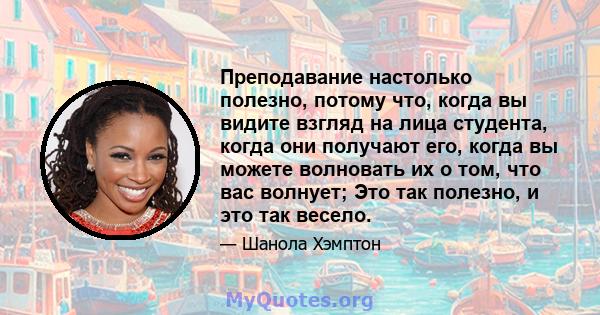 Преподавание настолько полезно, потому что, когда вы видите взгляд на лица студента, когда они получают его, когда вы можете волновать их о том, что вас волнует; Это так полезно, и это так весело.