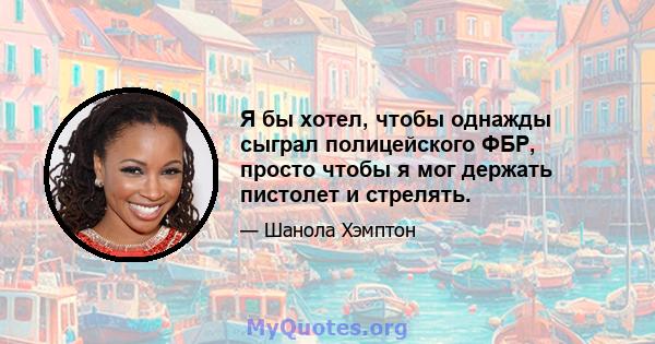 Я бы хотел, чтобы однажды сыграл полицейского ФБР, просто чтобы я мог держать пистолет и стрелять.