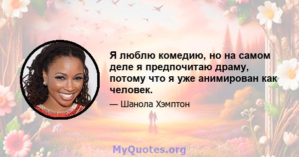 Я люблю комедию, но на самом деле я предпочитаю драму, потому что я уже анимирован как человек.