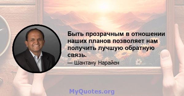 Быть прозрачным в отношении наших планов позволяет нам получить лучшую обратную связь.