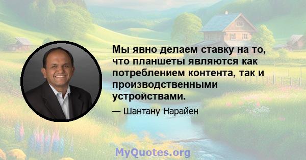 Мы явно делаем ставку на то, что планшеты являются как потреблением контента, так и производственными устройствами.