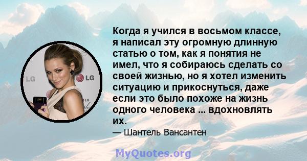 Когда я учился в восьмом классе, я написал эту огромную длинную статью о том, как я понятия не имел, что я собираюсь сделать со своей жизнью, но я хотел изменить ситуацию и прикоснуться, даже если это было похоже на