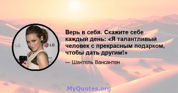 Верь в себя. Скажите себе каждый день: «Я талантливый человек с прекрасным подарком, чтобы дать другим!»