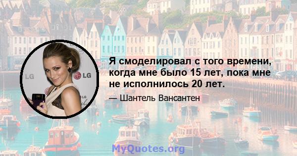 Я смоделировал с того времени, когда мне было 15 лет, пока мне не исполнилось 20 лет.