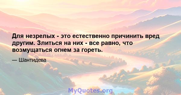 Для незрелых - это естественно причинить вред другим. Злиться на них - все равно, что возмущаться огнем за гореть.