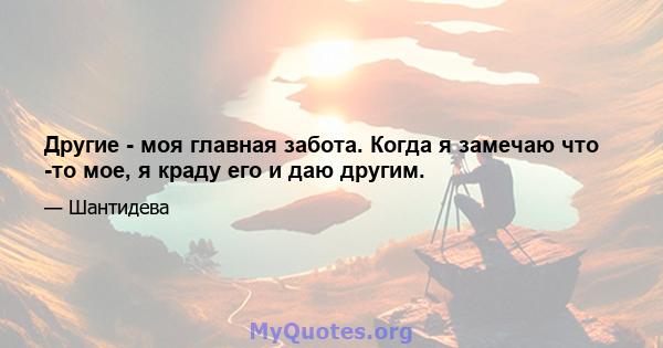 Другие - моя главная забота. Когда я замечаю что -то мое, я краду его и даю другим.