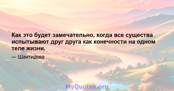 Как это будет замечательно, когда все существа испытывают друг друга как конечности на одном теле жизни.