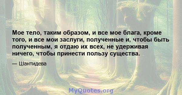 Мое тело, таким образом, и все мое блага, кроме того, и все мои заслуги, полученные и, чтобы быть полученным, я отдаю их всех, не удерживая ничего, чтобы принести пользу существа.