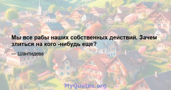 Мы все рабы наших собственных действий. Зачем злиться на кого -нибудь еще?