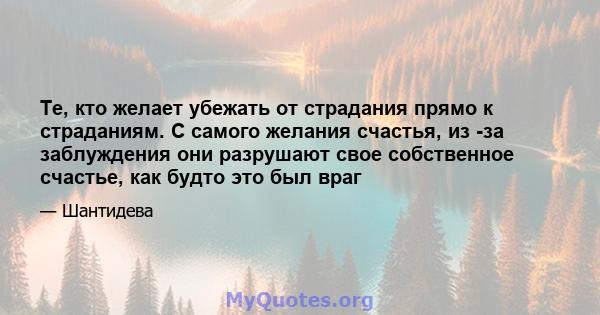 Те, кто желает убежать от страдания прямо к страданиям. С самого желания счастья, из -за заблуждения они разрушают свое собственное счастье, как будто это был враг