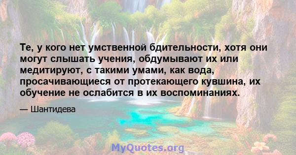 Те, у кого нет умственной бдительности, хотя они могут слышать учения, обдумывают их или медитируют, с такими умами, как вода, просачивающиеся от протекающего кувшина, их обучение не ослабится в их воспоминаниях.