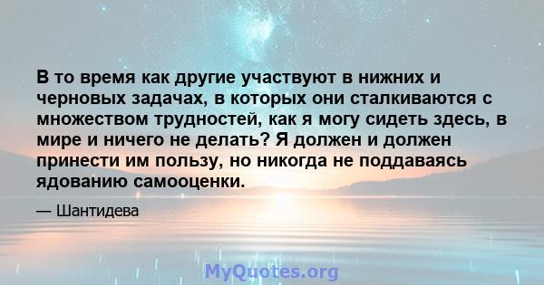 В то время как другие участвуют в нижних и черновых задачах, в которых они сталкиваются с множеством трудностей, как я могу сидеть здесь, в мире и ничего не делать? Я должен и должен принести им пользу, но никогда не