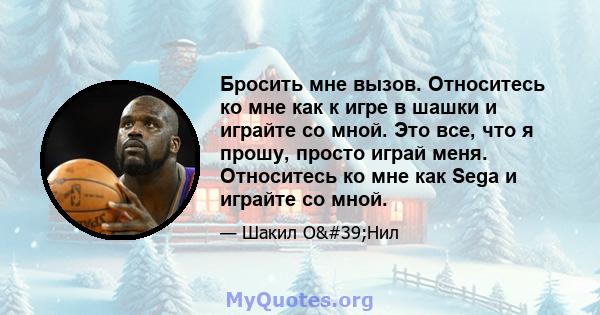 Бросить мне вызов. Относитесь ко мне как к игре в шашки и играйте со мной. Это все, что я прошу, просто играй меня. Относитесь ко мне как Sega и играйте со мной.