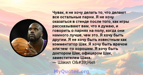 Чувак, я не хочу делать то, что делают все остальные парни. Я не хочу оказаться в стенде после того, как игры рассказывают вам, что я думаю, и говорить о парнях на полу, когда они намного лучше, чем это. Я хочу быть