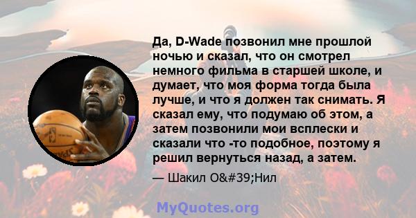 Да, D-Wade позвонил мне прошлой ночью и сказал, что он смотрел немного фильма в старшей школе, и думает, что моя форма тогда была лучше, и что я должен так снимать. Я сказал ему, что подумаю об этом, а затем позвонили