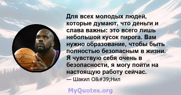 Для всех молодых людей, которые думают, что деньги и слава важны: это всего лишь небольшой кусок пирога. Вам нужно образование, чтобы быть полностью безопасным в жизни. Я чувствую себя очень в безопасности, я могу пойти 