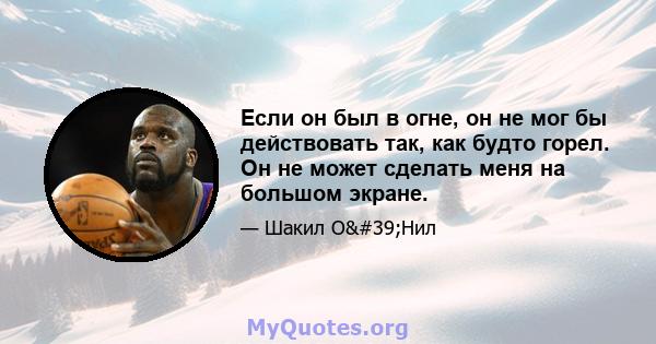 Если он был в огне, он не мог бы действовать так, как будто горел. Он не может сделать меня на большом экране.