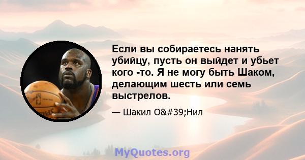 Если вы собираетесь нанять убийцу, пусть он выйдет и убьет кого -то. Я не могу быть Шаком, делающим шесть или семь выстрелов.