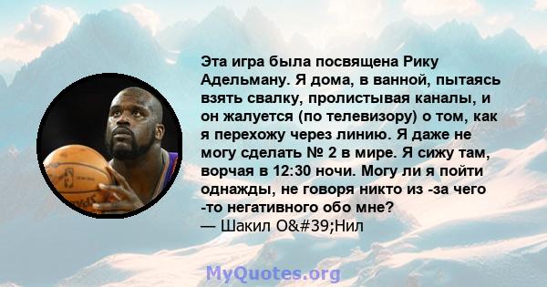 Эта игра была посвящена Рику Адельману. Я дома, в ванной, пытаясь взять свалку, пролистывая каналы, и он жалуется (по телевизору) о том, как я перехожу через линию. Я даже не могу сделать № 2 в мире. Я сижу там, ворчая