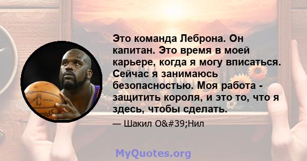 Это команда Леброна. Он капитан. Это время в моей карьере, когда я могу вписаться. Сейчас я занимаюсь безопасностью. Моя работа - защитить короля, и это то, что я здесь, чтобы сделать.