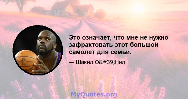 Это означает, что мне не нужно зафрахтовать этот большой самолет для семьи.