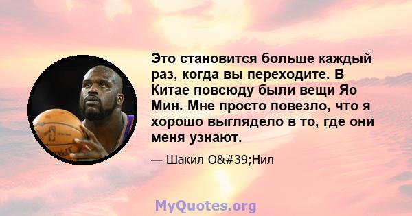 Это становится больше каждый раз, когда вы переходите. В Китае повсюду были вещи Яо Мин. Мне просто повезло, что я хорошо выглядело в то, где они меня узнают.